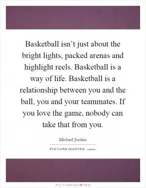 Basketball isn’t just about the bright lights, packed arenas and highlight reels. Basketball is a way of life. Basketball is a relationship between you and the ball, you and your teammates. If you love the game, nobody can take that from you Picture Quote #1