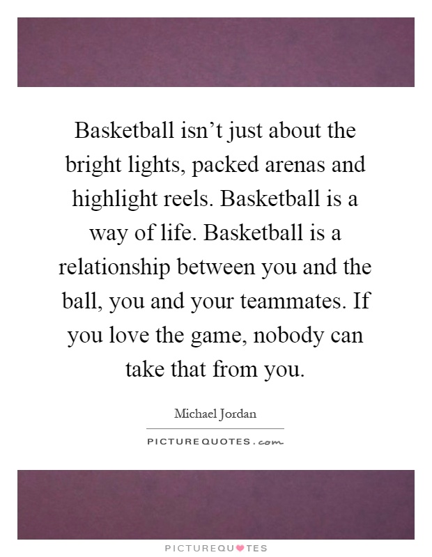 Basketball isn't just about the bright lights, packed arenas and highlight reels. Basketball is a way of life. Basketball is a relationship between you and the ball, you and your teammates. If you love the game, nobody can take that from you Picture Quote #1