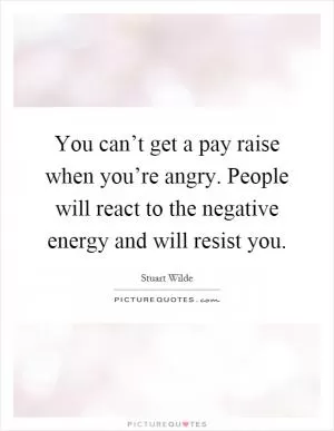 You can’t get a pay raise when you’re angry. People will react to the negative energy and will resist you Picture Quote #1