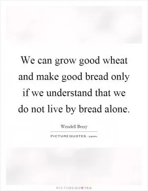 We can grow good wheat and make good bread only if we understand that we do not live by bread alone Picture Quote #1