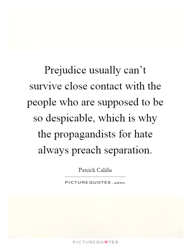 Prejudice usually can't survive close contact with the people who are supposed to be so despicable, which is why the propagandists for hate always preach separation Picture Quote #1