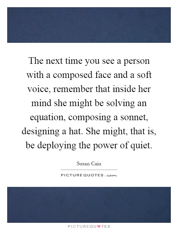 The next time you see a person with a composed face and a soft voice, remember that inside her mind she might be solving an equation, composing a sonnet, designing a hat. She might, that is, be deploying the power of quiet Picture Quote #1