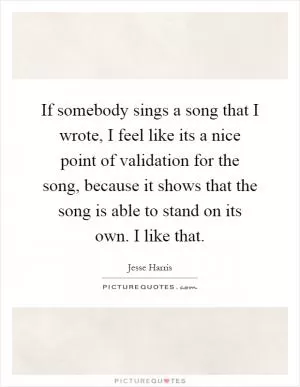 If somebody sings a song that I wrote, I feel like its a nice point of validation for the song, because it shows that the song is able to stand on its own. I like that Picture Quote #1