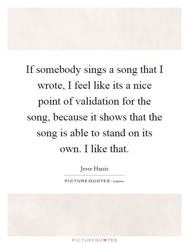 If somebody sings a song that I wrote, I feel like its a nice point of validation for the song, because it shows that the song is able to stand on its own. I like that Picture Quote #1