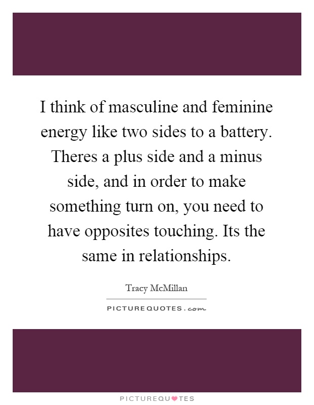 I think of masculine and feminine energy like two sides to a battery. Theres a plus side and a minus side, and in order to make something turn on, you need to have opposites touching. Its the same in relationships Picture Quote #1