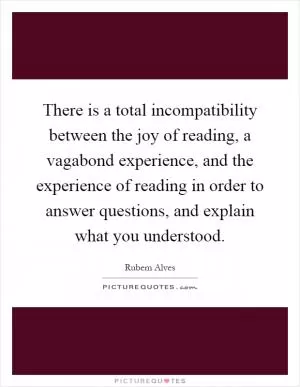 There is a total incompatibility between the joy of reading, a vagabond experience, and the experience of reading in order to answer questions, and explain what you understood Picture Quote #1