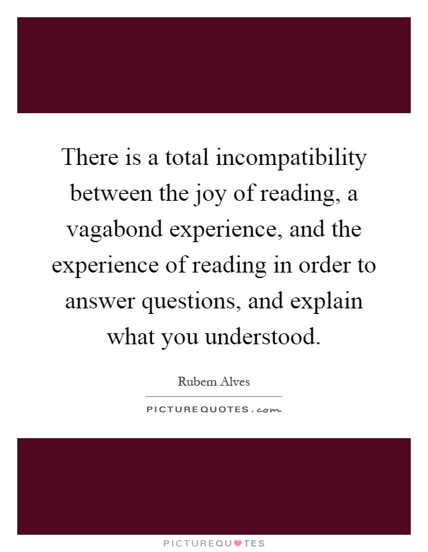 There is a total incompatibility between the joy of reading, a vagabond experience, and the experience of reading in order to answer questions, and explain what you understood Picture Quote #1