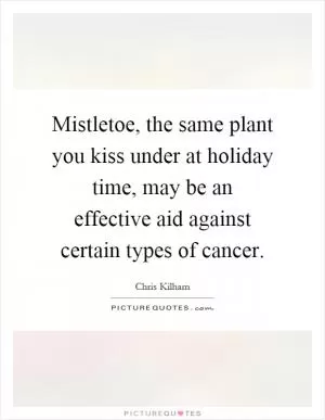 Mistletoe, the same plant you kiss under at holiday time, may be an effective aid against certain types of cancer Picture Quote #1