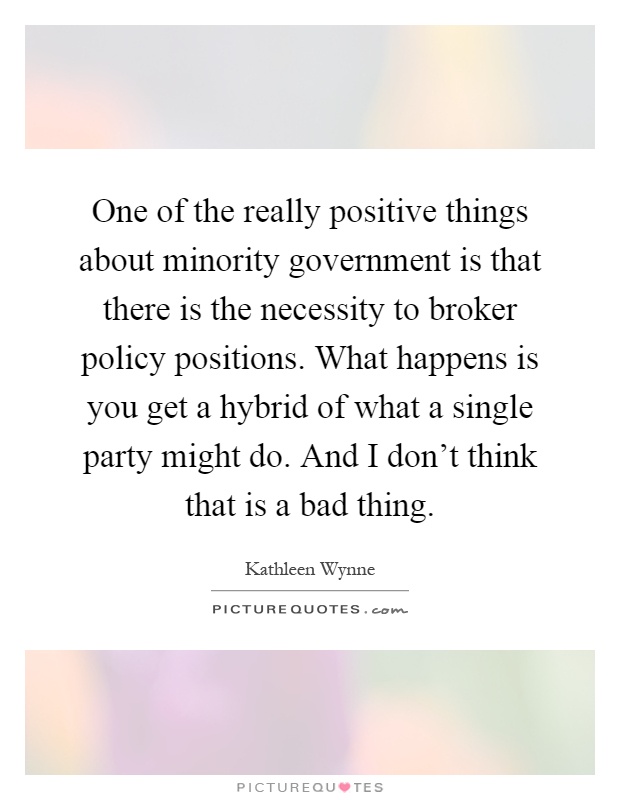 One of the really positive things about minority government is that there is the necessity to broker policy positions. What happens is you get a hybrid of what a single party might do. And I don't think that is a bad thing Picture Quote #1