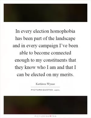 In every election homophobia has been part of the landscape and in every campaign I’ve been able to become connected enough to my constituents that they know who I am and that I can be elected on my merits Picture Quote #1