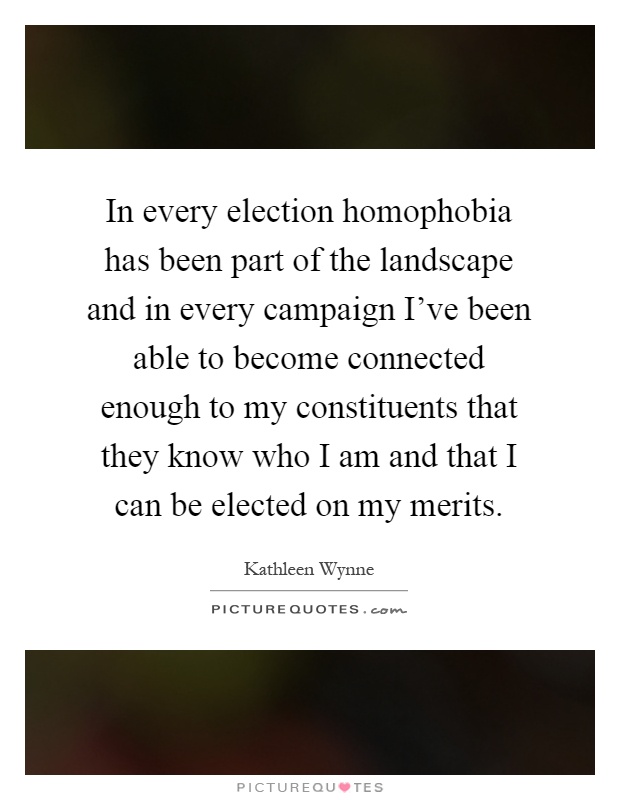 In every election homophobia has been part of the landscape and in every campaign I've been able to become connected enough to my constituents that they know who I am and that I can be elected on my merits Picture Quote #1