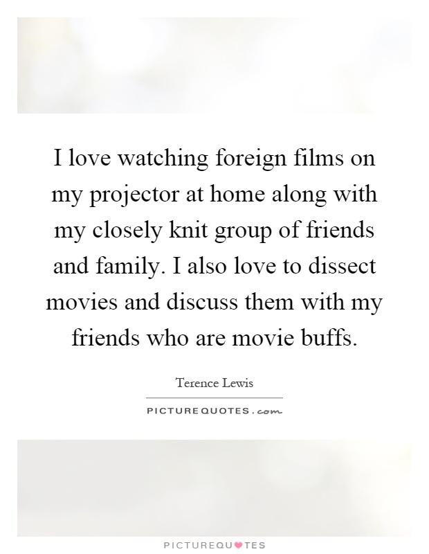 I love watching foreign films on my projector at home along with my closely knit group of friends and family. I also love to dissect movies and discuss them with my friends who are movie buffs Picture Quote #1
