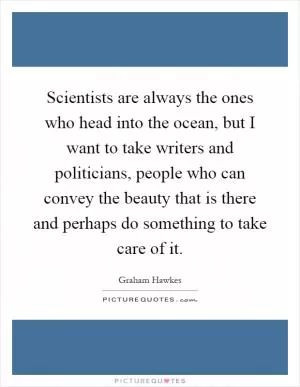 Scientists are always the ones who head into the ocean, but I want to take writers and politicians, people who can convey the beauty that is there and perhaps do something to take care of it Picture Quote #1