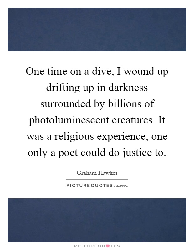 One time on a dive, I wound up drifting up in darkness surrounded by billions of photoluminescent creatures. It was a religious experience, one only a poet could do justice to Picture Quote #1