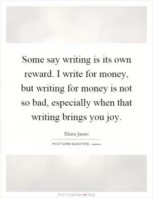 Some say writing is its own reward. I write for money, but writing for money is not so bad, especially when that writing brings you joy Picture Quote #1