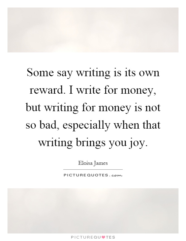 Some say writing is its own reward. I write for money, but writing for money is not so bad, especially when that writing brings you joy Picture Quote #1