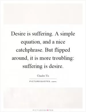 Desire is suffering. A simple equation, and a nice catchphrase. But flipped around, it is more troubling: suffering is desire Picture Quote #1