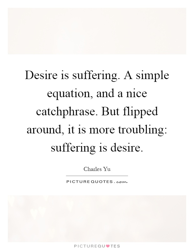 Desire is suffering. A simple equation, and a nice catchphrase. But flipped around, it is more troubling: suffering is desire Picture Quote #1