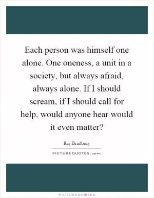 Each person was himself one alone. One oneness, a unit in a society, but always afraid, always alone. If I should scream, if I should call for help, would anyone hear would it even matter? Picture Quote #1