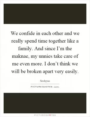 We confide in each other and we really spend time together like a family. And since I’m the maknae, my unnies take care of me even more. I don’t think we will be broken apart very easily Picture Quote #1