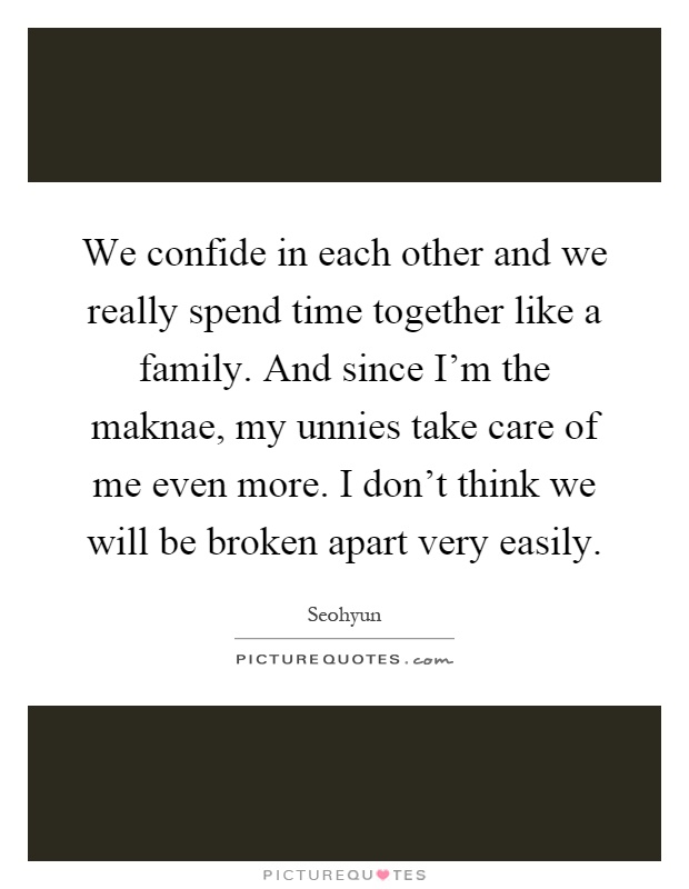 We confide in each other and we really spend time together like a family. And since I'm the maknae, my unnies take care of me even more. I don't think we will be broken apart very easily Picture Quote #1