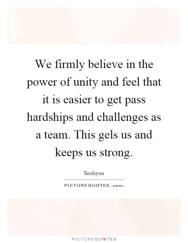 We firmly believe in the power of unity and feel that it is easier to get pass hardships and challenges as a team. This gels us and keeps us strong Picture Quote #1