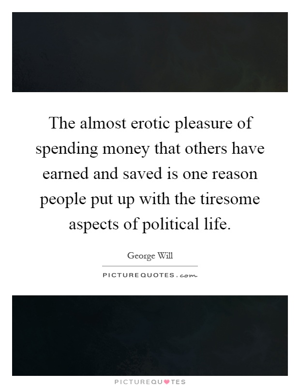 The almost erotic pleasure of spending money that others have earned and saved is one reason people put up with the tiresome aspects of political life Picture Quote #1