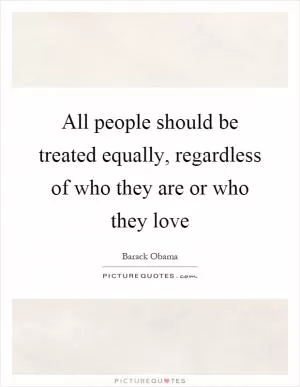 All people should be treated equally, regardless of who they are or who they love Picture Quote #1