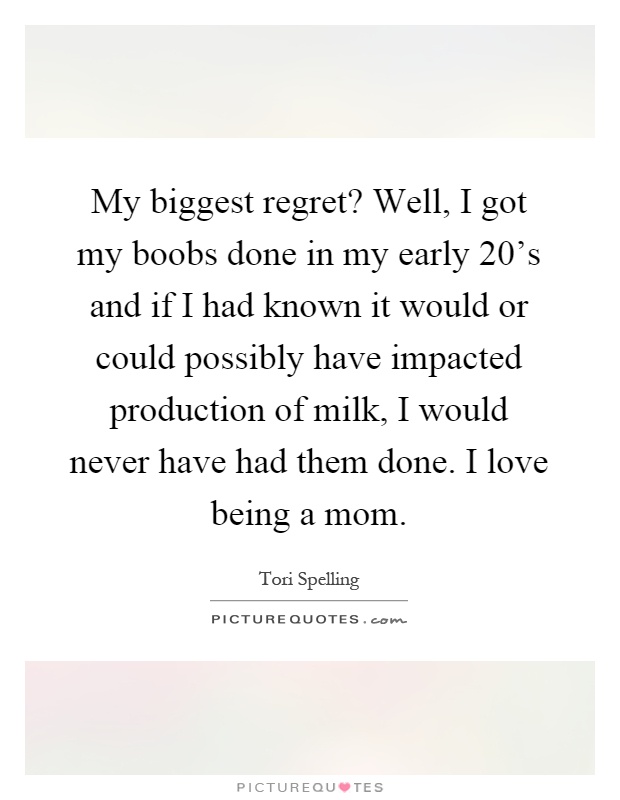 My biggest regret? Well, I got my boobs done in my early 20's and if I had known it would or could possibly have impacted production of milk, I would never have had them done. I love being a mom Picture Quote #1