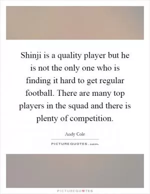 Shinji is a quality player but he is not the only one who is finding it hard to get regular football. There are many top players in the squad and there is plenty of competition Picture Quote #1