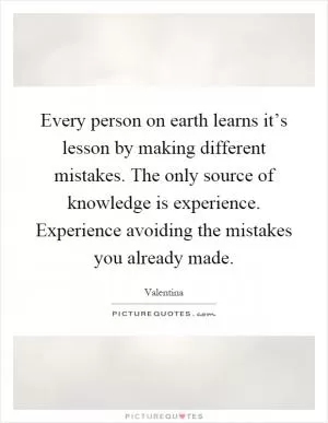 Every person on earth learns it’s lesson by making different mistakes. The only source of knowledge is experience. Experience avoiding the mistakes you already made Picture Quote #1