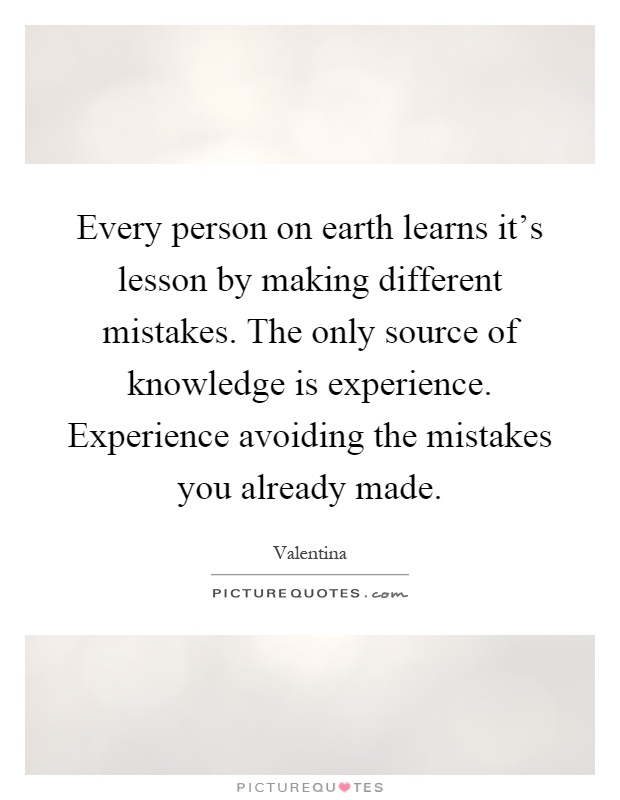 Every person on earth learns it's lesson by making different mistakes. The only source of knowledge is experience. Experience avoiding the mistakes you already made Picture Quote #1