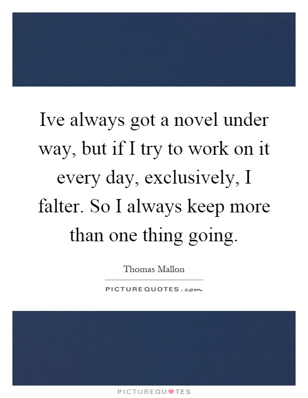 Ive always got a novel under way, but if I try to work on it every day, exclusively, I falter. So I always keep more than one thing going Picture Quote #1