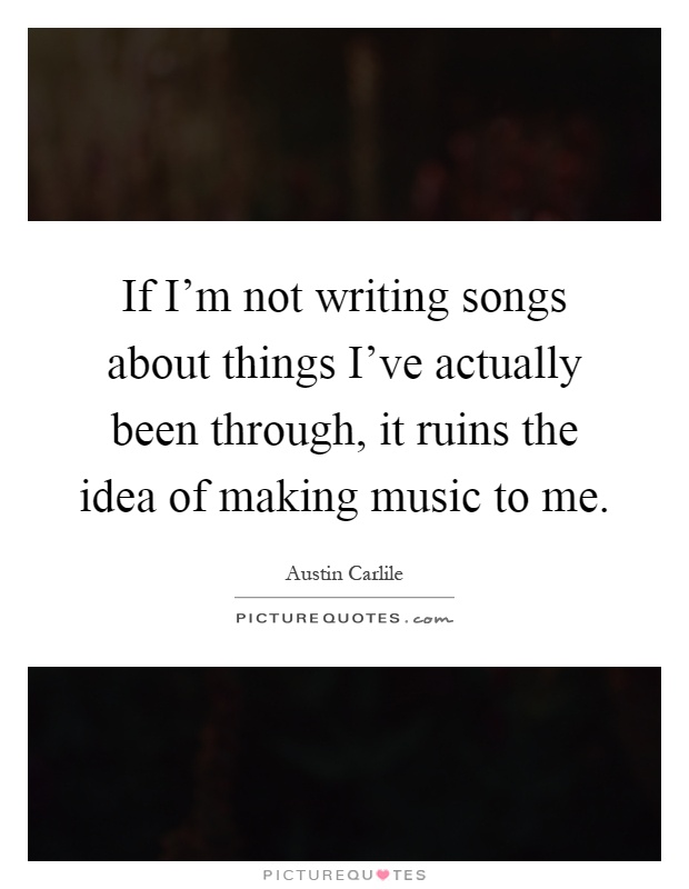 If I'm not writing songs about things I've actually been through, it ruins the idea of making music to me Picture Quote #1
