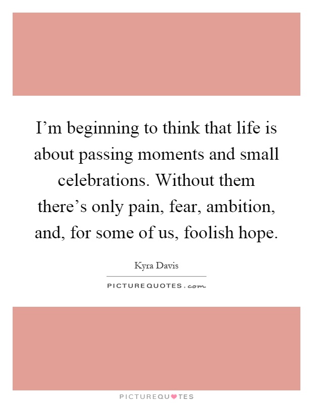 I'm beginning to think that life is about passing moments and small celebrations. Without them there's only pain, fear, ambition, and, for some of us, foolish hope Picture Quote #1