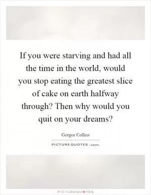If you were starving and had all the time in the world, would you stop eating the greatest slice of cake on earth halfway through? Then why would you quit on your dreams? Picture Quote #1