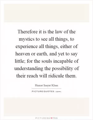 Therefore it is the law of the mystics to see all things, to experience all things, either of heaven or earth, and yet to say little; for the souls incapable of understanding the possibility of their reach will ridicule them Picture Quote #1
