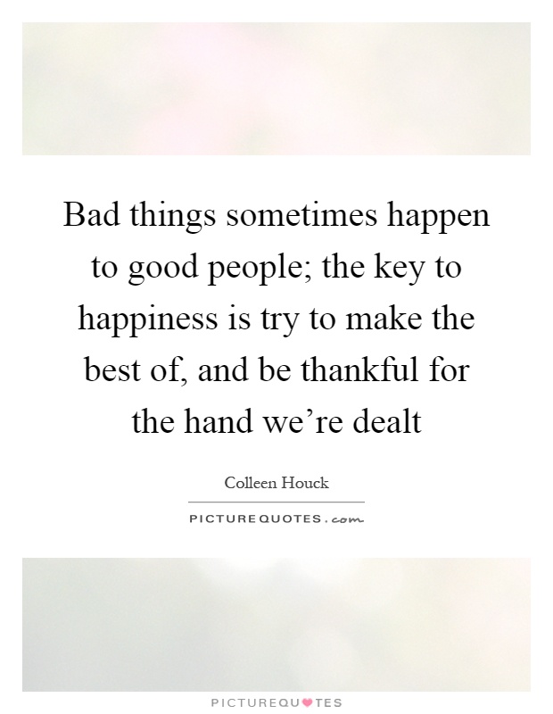 Bad things sometimes happen to good people; the key to happiness is try to make the best of, and be thankful for the hand we're dealt Picture Quote #1