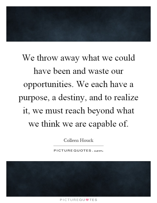 We throw away what we could have been and waste our opportunities. We each have a purpose, a destiny, and to realize it, we must reach beyond what we think we are capable of Picture Quote #1