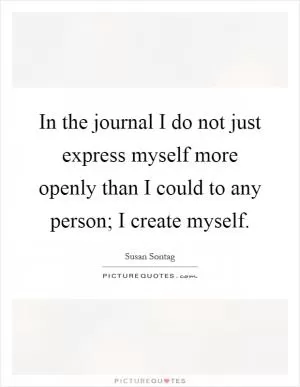 In the journal I do not just express myself more openly than I could to any person; I create myself Picture Quote #1