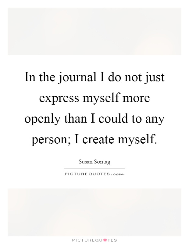 In the journal I do not just express myself more openly than I could to any person; I create myself Picture Quote #1