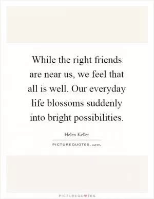 While the right friends are near us, we feel that all is well. Our everyday life blossoms suddenly into bright possibilities Picture Quote #1