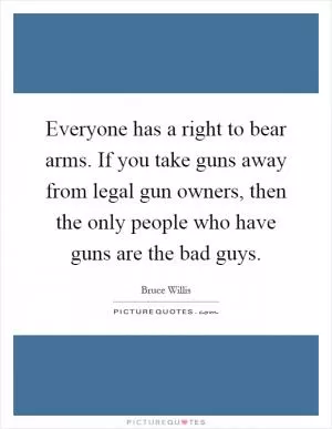 Everyone has a right to bear arms. If you take guns away from legal gun owners, then the only people who have guns are the bad guys Picture Quote #1