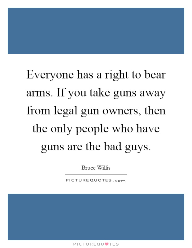 Everyone has a right to bear arms. If you take guns away from legal gun owners, then the only people who have guns are the bad guys Picture Quote #1