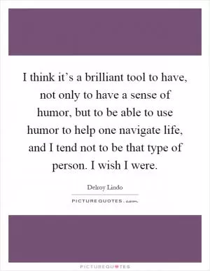 I think it’s a brilliant tool to have, not only to have a sense of humor, but to be able to use humor to help one navigate life, and I tend not to be that type of person. I wish I were Picture Quote #1
