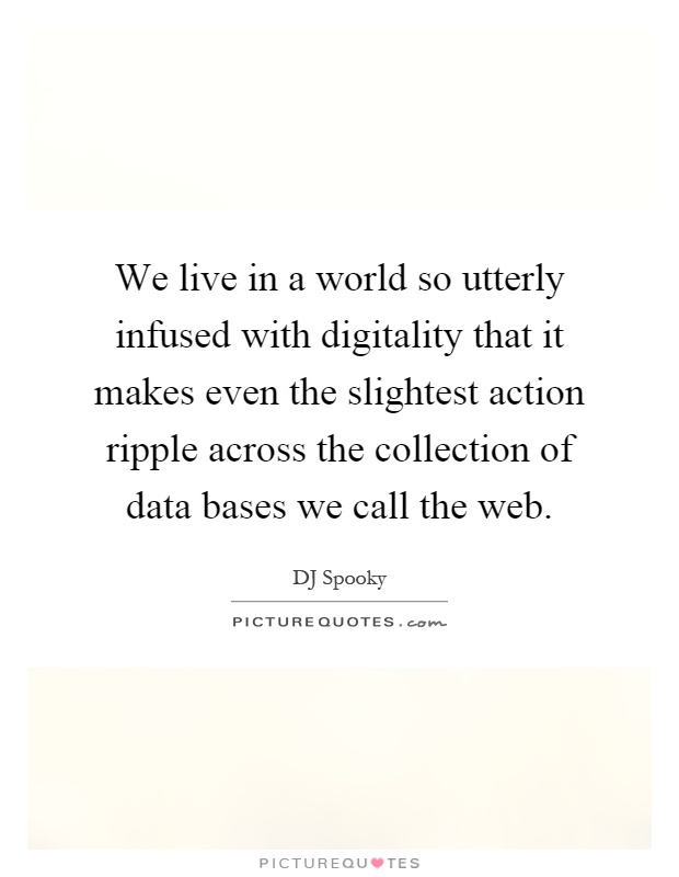 We live in a world so utterly infused with digitality that it makes even the slightest action ripple across the collection of data bases we call the web Picture Quote #1