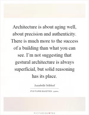 Architecture is about aging well, about precision and authenticity. There is much more to the success of a building than what you can see. I’m not suggesting that gestural architecture is always superficial, but solid reasoning has its place Picture Quote #1