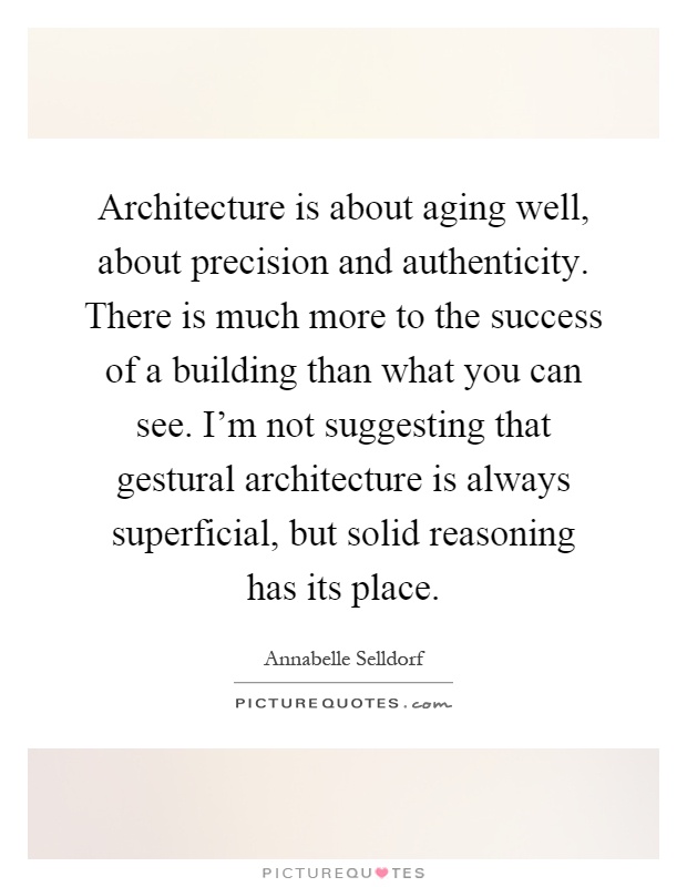 Architecture is about aging well, about precision and authenticity. There is much more to the success of a building than what you can see. I'm not suggesting that gestural architecture is always superficial, but solid reasoning has its place Picture Quote #1