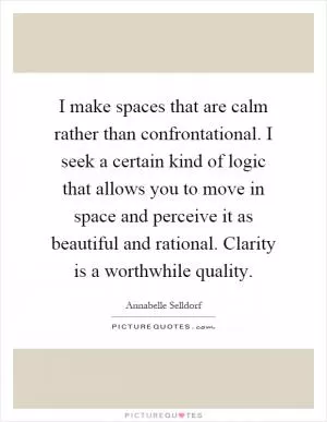 I make spaces that are calm rather than confrontational. I seek a certain kind of logic that allows you to move in space and perceive it as beautiful and rational. Clarity is a worthwhile quality Picture Quote #1