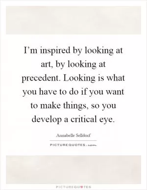 I’m inspired by looking at art, by looking at precedent. Looking is what you have to do if you want to make things, so you develop a critical eye Picture Quote #1